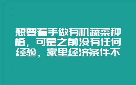想要着手做有机蔬菜种植，可是之前没有任何经验，家里经济条件不是很好，不能花钱让自己慢慢去摸索-会东网