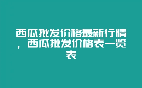 西瓜批发价格最新行情,西瓜批发价格表一览表插图 西瓜批发价格最新行情,西瓜批发价格表一览表插图