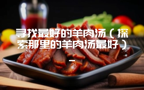 寻找最好的羊肉汤（探索那里的羊肉汤最好）_-会东网