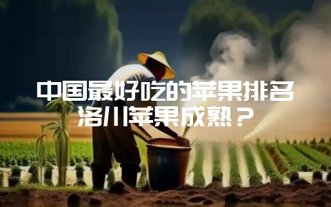 中国最好吃的苹果排名洛川苹果成熟？-会东网