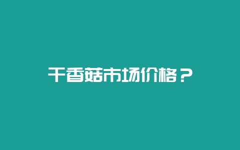 干香菇市场价格？-会东网