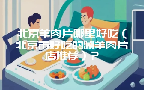 北京羊肉片哪里好吃（北京市好吃的涮羊肉片店推荐）？-会东网