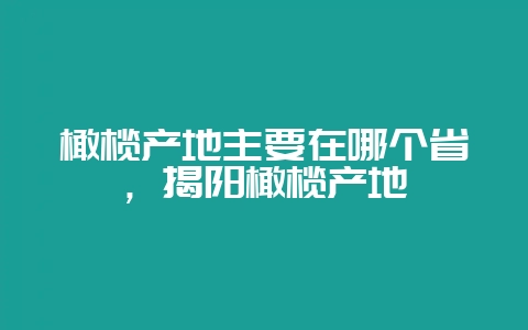 橄榄产地主要在哪个省，揭阳橄榄产地-会东网