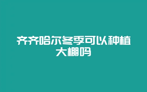 齐齐哈尔冬季可以种植大棚吗-会东网