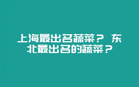 上海最出名蔬菜？ 东北最出名的蔬菜？-会东网