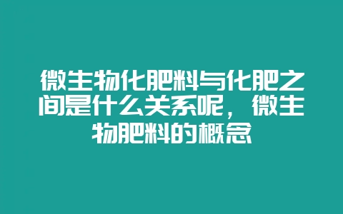 微生物化肥料与化肥之间是什么关系呢，微生物肥料的概念-会东网