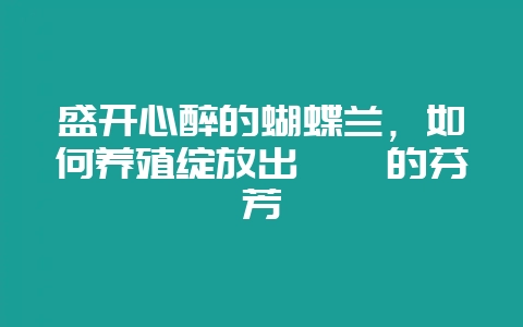 盛开心醉的蝴蝶兰，如何养殖绽放出璀璨的芬芳-会东网