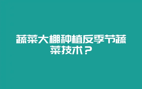 蔬菜大棚种植反季节蔬菜技术？-会东网
