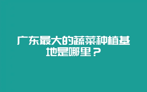 广东最大的蔬菜种植基地是哪里？-会东网