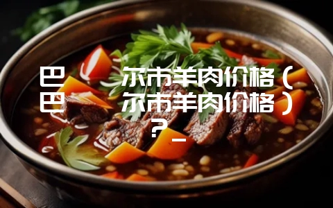 巴彦淖尔市羊肉价格（巴彦淖尔市羊肉价格）？_-会东网