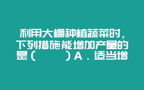 利用大棚种植蔬菜时，下列措施能增加产量的是（　　）A．适当增加光照时间B．适当提高昼夜温差C．适当增-会东网