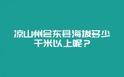 凉山州会东县海拔多少千米以上呢？-会东网