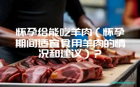怀孕给能吃羊肉（怀孕期间适宜食用羊肉的情况和建议）？-会东网