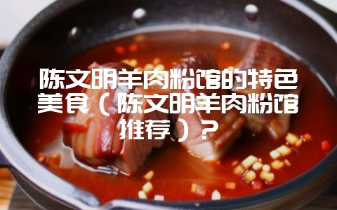 陈文明羊肉粉馆的特色美食（陈文明羊肉粉馆推荐）？-会东网