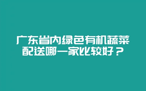 广东省内绿色有机蔬菜配送哪一家比较好？-会东网