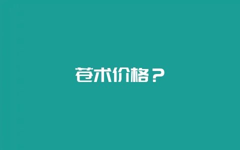 苍术价格？-会东网