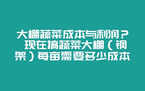 大棚蔬菜成本与利润？ 现在搞蔬菜大棚（钢架）每亩需要多少成本，一般年利润每亩有多少？有做这行的朋-会东网