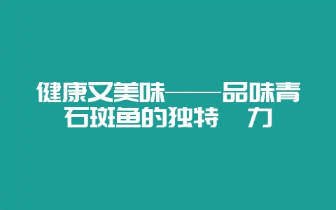 健康又美味——品味青石斑鱼的独特魅力-会东网