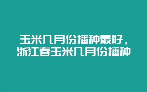 玉米几月份播种最好，浙江春玉米几月份播种-会东网