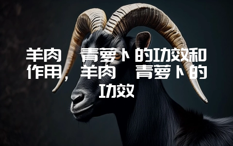 羊肉炖青萝卜的功效和作用，羊肉煲青萝卜的功效-会东网