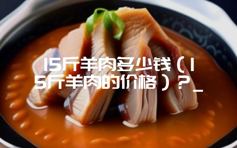 15斤羊肉多少钱（15斤羊肉的价格）？_-会东网