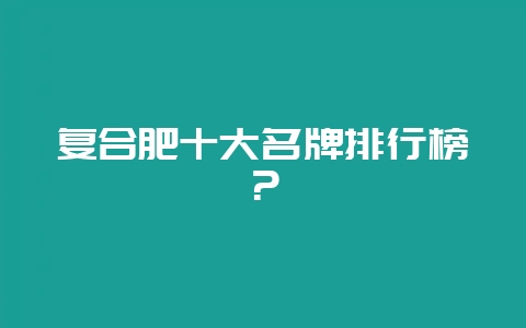 复合肥十大名牌排行榜？-会东网