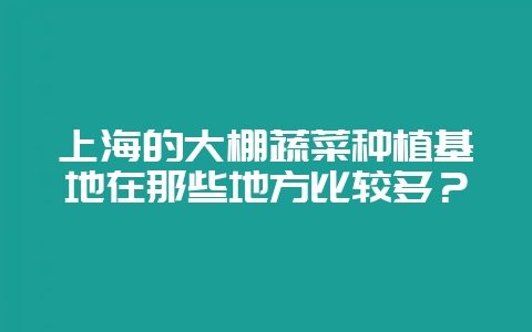 上海的大棚蔬菜种植基地在那些地方比较多？-会东网