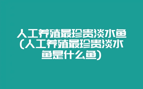 人工养殖最珍贵淡水鱼(人工养殖最珍贵淡水鱼是什么鱼)-会东网