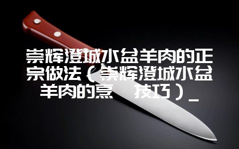 崇辉澄城水盆羊肉的正宗做法（崇辉澄城水盆羊肉的烹饪技巧）_-会东网