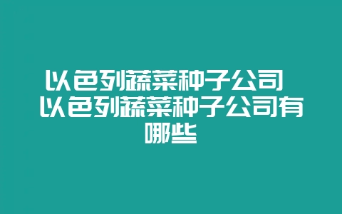 以色列蔬菜种子公司 以色列蔬菜种子公司有哪些插图 以色列蔬菜种子公司 以色列蔬菜种子公司有哪些插图