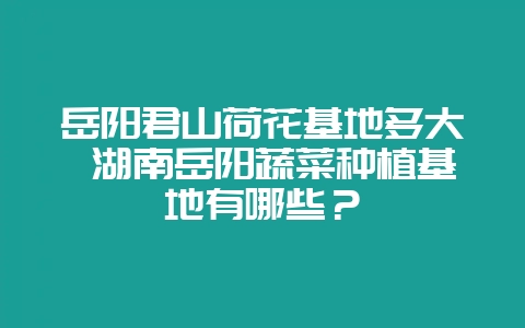 岳阳君山荷花基地多大 湖南岳阳蔬菜种植基地有哪些？-会东网