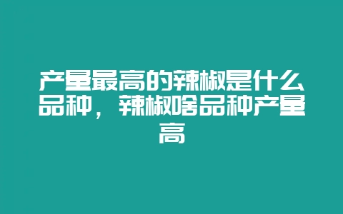 产量最高的辣椒是什么品种，辣椒啥品种产量高-会东网