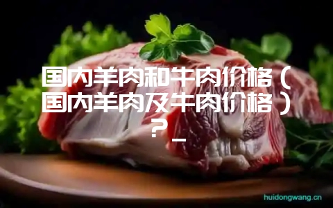 国内羊肉和牛肉价格（国内羊肉及牛肉价格）？_-会东网