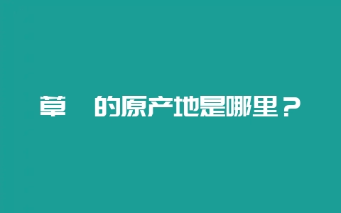 草莓的原产地是哪里？-会东网