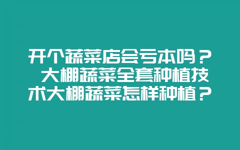开个蔬菜店会亏本吗? 大棚蔬菜全套种植技术大棚蔬菜怎样种植?-会东网