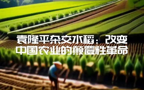 袁隆平杂交水稻：改变中国农业的颠覆性革命-会东网