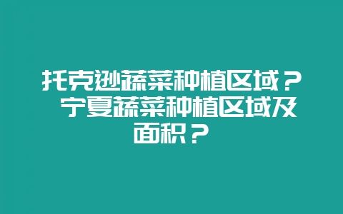 托克逊蔬菜种植区域？ 宁夏蔬菜种植区域及面积？-会东网