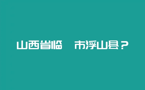 山西省临汾市浮山县？-会东网