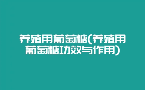 养殖用葡萄糖(养殖用葡萄糖功效与作用)-会东网
