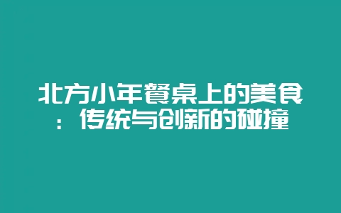 北方小年餐桌上的美食：传统与创新的碰撞-会东网