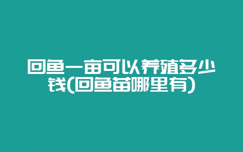 回鱼一亩可以养殖多少钱(回鱼苗哪里有)-会东网