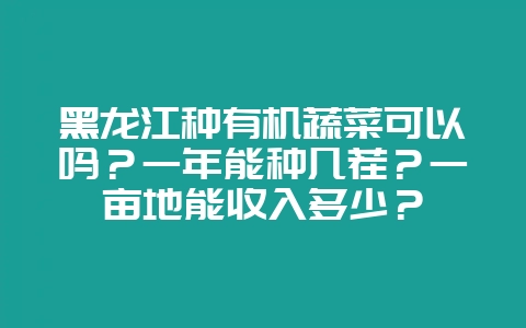 黑龙江种有机蔬菜可以吗？一年能种几茬？一亩地能收入多少？-会东网