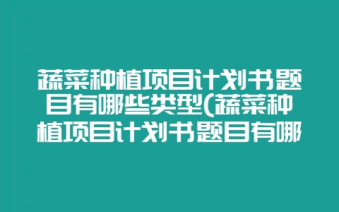 蔬菜种植项目计划书题目有哪些类型(蔬菜种植项目计划书题目有哪些类型的)-会东网