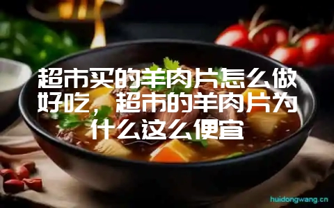 超市买的羊肉片怎么做好吃,超市的羊肉片为什么这么便宜-会东网