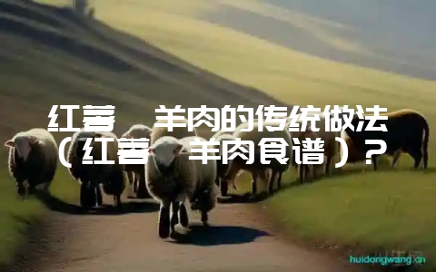 红薯焖羊肉的传统做法（红薯焖羊肉食谱）？-会东网