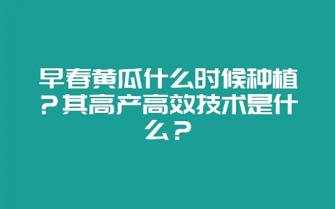 早春黄瓜什么时候种植？其高产高效技术是什么？-会东网