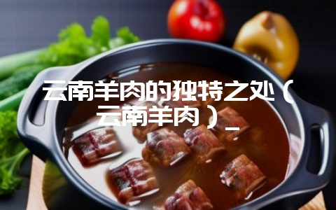 云南羊肉的独特之处（云南羊肉）_-会东网