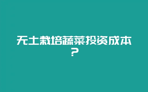 无土栽培蔬菜投资成本？-会东网