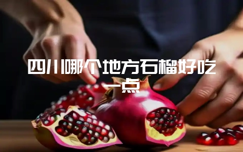 四川哪个地方石榴好吃一点-会东网