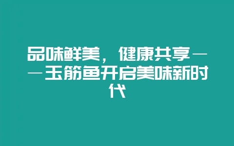 品味鲜美,健康共享――玉筋鱼开启美味新时代插图 品味鲜美,健康共享――玉筋鱼开启美味新时代插图
